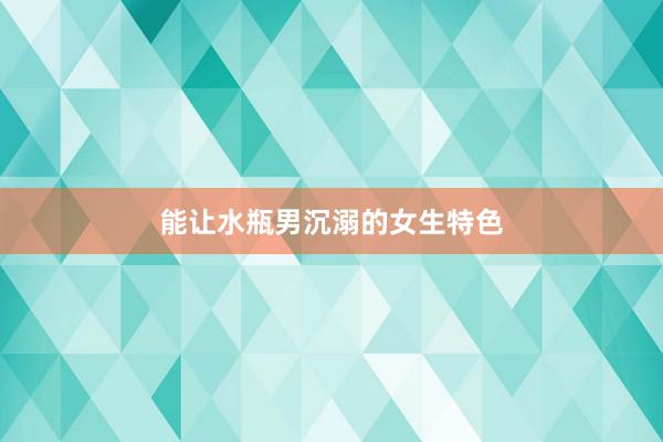 能让水瓶男沉溺的女生特色